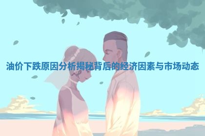 油价下跌原因分析揭秘背后的经济因素与市场动态